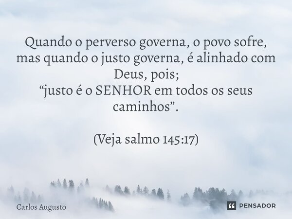 Quando o perverso governa, o povo sofre, mas quando o justo governa, é alinhado com Deus, pois; “justo é o SENHOR em todos os seus caminhos”. (Veja salmo 145:17... Frase de carlos augusto.