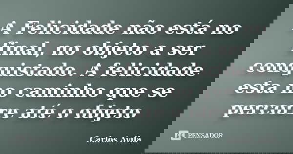 A Felicidade não está no final, no objeto a ser conquistado. A felicidade esta no caminho que se percorre até o objeto... Frase de Carlos Avila.