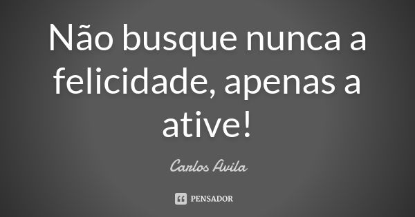 Não busque nunca a felicidade, apenas a ative!... Frase de Carlos Avila.