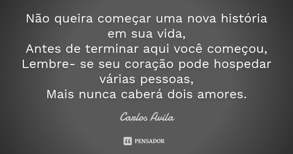 Não queira começar uma nova história em sua vida, Antes de terminar aqui você começou, Lembre- se seu coração pode hospedar várias pessoas, Mais nunca caberá do... Frase de Carlos Avila.