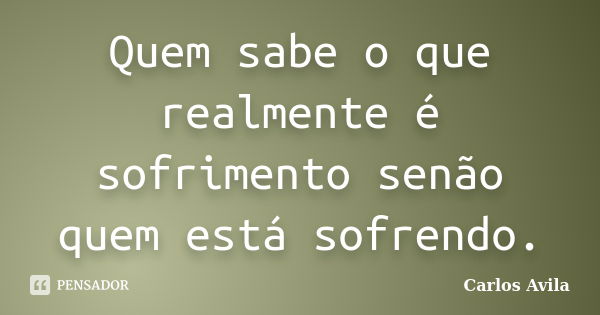 Quem sabe o que realmente é sofrimento senão quem está sofrendo.... Frase de Carlos Avila.