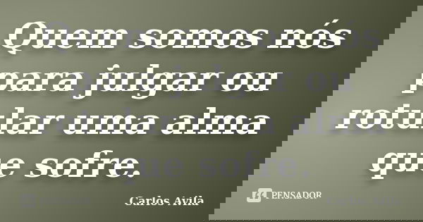 Quem somos nós para julgar ou rotular uma alma que sofre.... Frase de Carlos Avila.