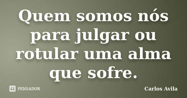 Quem somos nós para julgar ou rotular uma alma que sofre.... Frase de Carlos Avila.