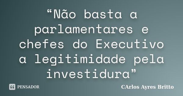 “Não basta a parlamentares e chefes do Executivo a legitimidade pela investidura”... Frase de Carlos Ayres Britto.
