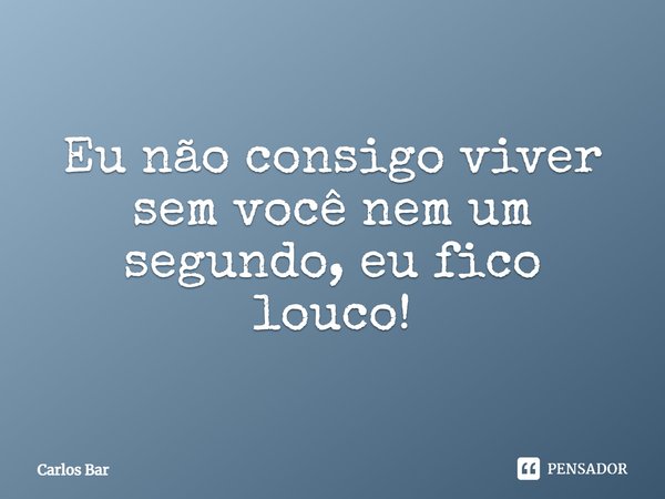 Eu não consigo viver sem você nem um segundo, eu fico louco!... Frase de Carlos Bar.