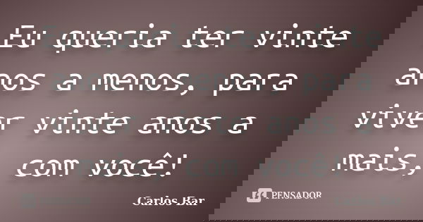 Eu queria ter vinte anos a menos, para viver vinte anos a mais, com você!... Frase de Carlos Bar.
