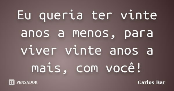 Eu queria ter vinte anos a menos, para viver vinte anos a mais, com você!... Frase de Carlos Bar.