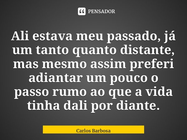 ⁠Ali estava meu passado, já um tanto quanto distante, mas mesmo assim preferi adiantar um pouco o passo rumo ao que a vida tinha dali por diante.... Frase de Carlos Barbosa.