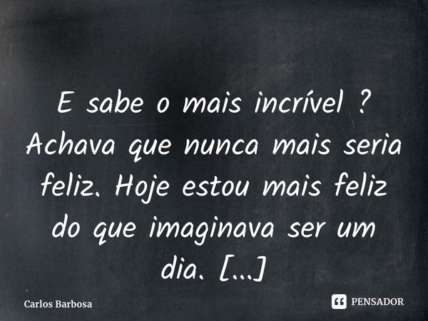 ⁠E sabe o mais incrível ? Achava que nunca mais seria feliz. Hoje estou mais feliz do que imaginava ser um dia.... Frase de Carlos Barbosa.