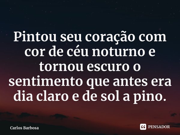 Pintou seu coração com cor de céu noturno e tornou escuro o sentimento que antes era dia claro e de sol a pino.... Frase de Carlos Barbosa.