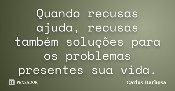 Quando recusas ajuda, recusas também soluções para os problemas presentes sua vida.... Frase de Carlos Barbosa.