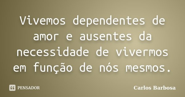 Vivemos dependentes de amor e ausentes da necessidade de vivermos em função de nós mesmos.... Frase de Carlos Barbosa.
