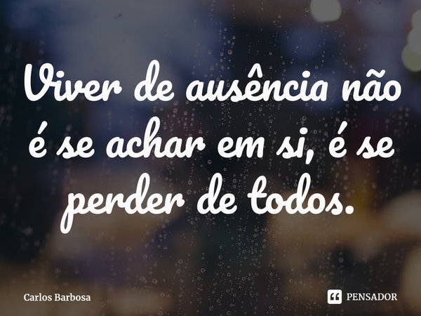 ⁠Viver de ausência não é se achar em si, é se perder de todos.... Frase de Carlos Barbosa.