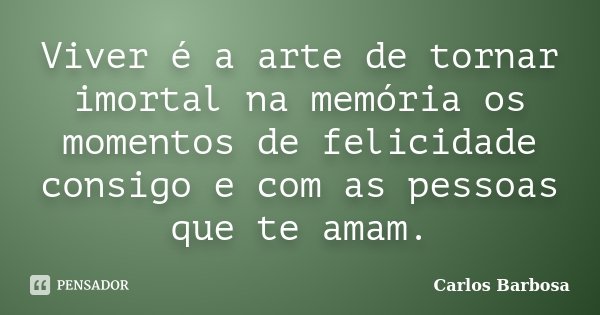 Viver é a arte de tornar imortal na memória os momentos de felicidade consigo e com as pessoas que te amam.... Frase de Carlos Barbosa.