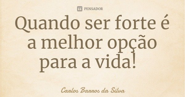 Quando ser forte é a melhor opção para a vida!... Frase de Carlos Barros da Silva.