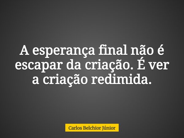 A esperança final não é escapar da criação. É ver a criação redimida.... Frase de Carlos Belchior Júnior.