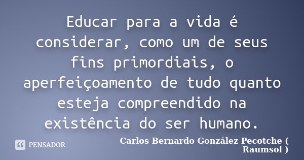 Educar para a vida é considerar, como um de seus fins primordiais, o aperfeiçoamento de tudo quanto esteja compreendido na existência do ser humano.... Frase de Carlos Bernardo González Pecotche ( Raumsol ).