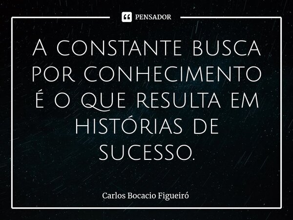 ⁠A constante busca por conhecimento é o que resulta em histórias de sucesso.... Frase de Carlos Bocacio Figueiró.