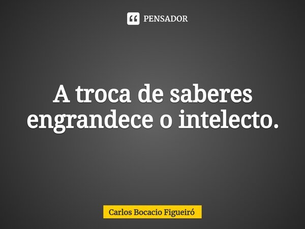 ⁠A troca de saberes engrandece o intelecto.... Frase de Carlos Bocacio Figueiró.