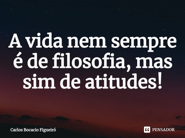 A vida nem sempre é de filosofia, mas sim de atitudes!... Frase de Carlos Bocacio Figueiró.