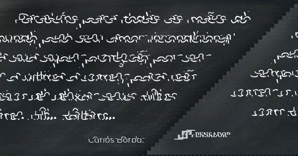 Parabéns para todas as mães do mundo, pelo seu amor incondicional, pela sua superproteção, por ser sempre a última a comer, para não correr o risco de deixar se... Frase de Carlos Borba..