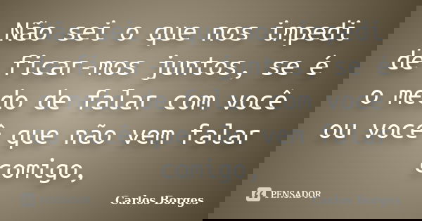 Não sei o que nos impedi de ficar-mos juntos, se é o medo de falar com você ou você que não vem falar comigo,... Frase de Carlos Borges.