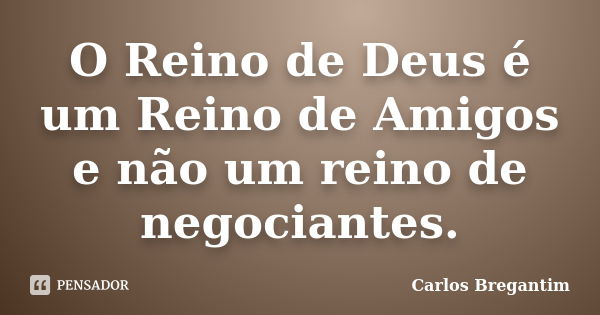 O Reino de Deus é um Reino de Amigos e não um reino de negociantes.... Frase de Carlos Bregantim.