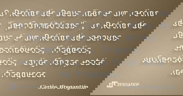 O Reino de Deus não e um reino de "performáticos", o Reino de Deus é um Reino de servos ensináveis, frágeis, vulneráveis, cuja força está na fraqueza.... Frase de Carlos Bregantim.