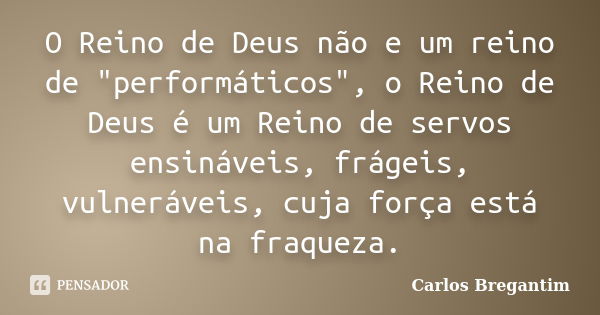 O Reino de Deus não e um reino de "performáticos", o Reino de Deus é um Reino de servos ensináveis, frágeis, vulneráveis, cuja força está na fraqueza.... Frase de Carlos Bregantim.