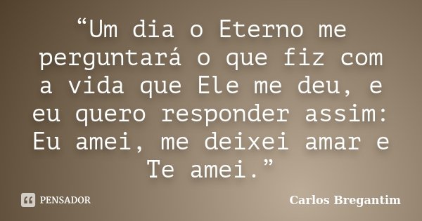 “Um dia o Eterno me perguntará o que fiz com a vida que Ele me deu, e eu quero responder assim: Eu amei, me deixei amar e Te amei.”... Frase de Carlos Bregantim.