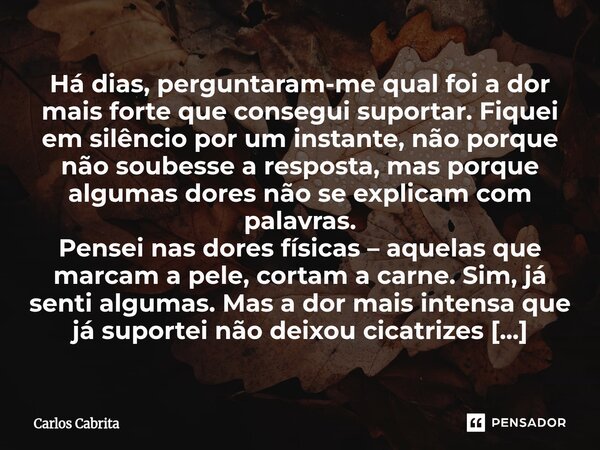 Há dias, perguntaram-me qual foi a dor mais forte que consegui suportar. Fiquei em silêncio por um instante, não porque não soubesse a resposta, mas porque alg... Frase de Carlos Cabrita.