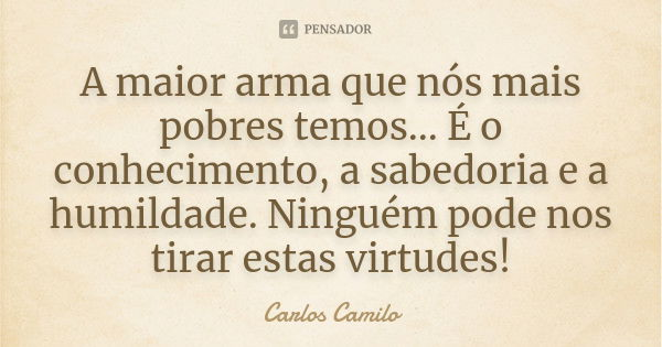 A maior arma que nós mais pobres temos... É o conhecimento, a sabedoria e a humildade. Ninguém pode nos tirar estas virtudes!... Frase de Carlos Camilo.