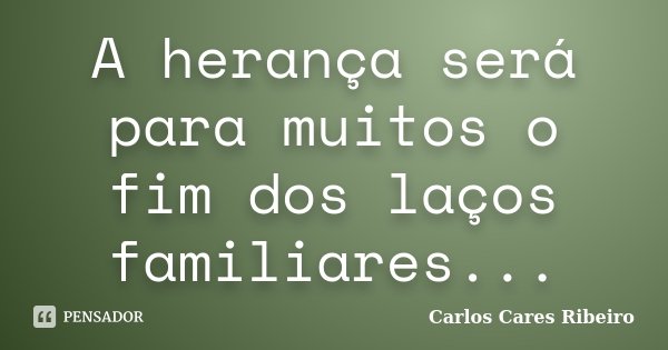 A herança será para muitos o fim dos laços familiares...... Frase de Carlos Cares Ribeiro.