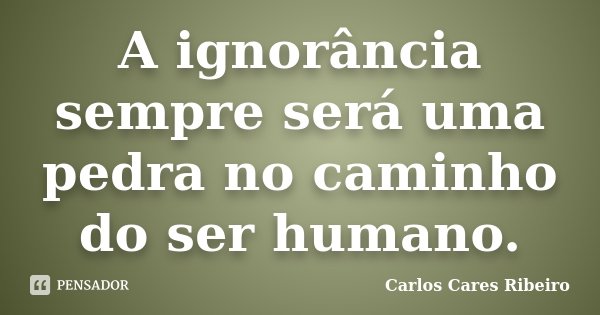 A ignorância sempre será uma pedra no caminho do ser humano.... Frase de Carlos Cares Ribeiro.