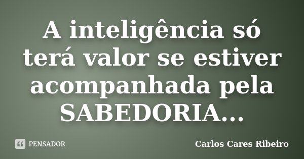 A inteligência só terá valor se estiver acompanhada pela SABEDORIA...... Frase de Carlos Cares Ribeiro.