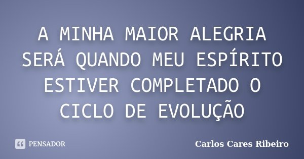 A MINHA MAIOR ALEGRIA SERÁ QUANDO MEU ESPÍRITO ESTIVER COMPLETADO O CICLO DE EVOLUÇÃO... Frase de Carlos Cares Ribeiro.