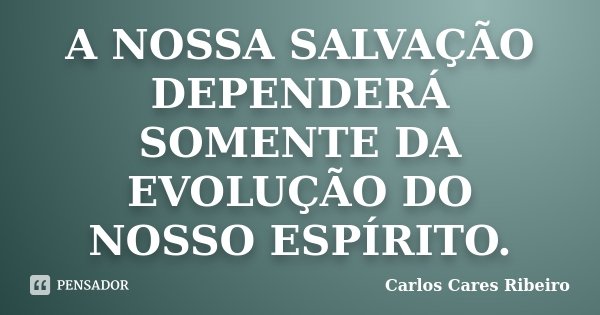 A NOSSA SALVAÇÃO DEPENDERÁ SOMENTE DA EVOLUÇÃO DO NOSSO ESPÍRITO.... Frase de Carlos Cares Ribeiro.
