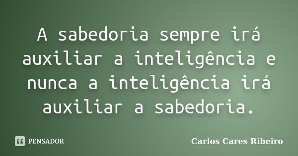 A sabedoria sempre irá auxiliar a inteligência e nunca a inteligência irá auxiliar a sabedoria.... Frase de Carlos Cares Ribeiro.