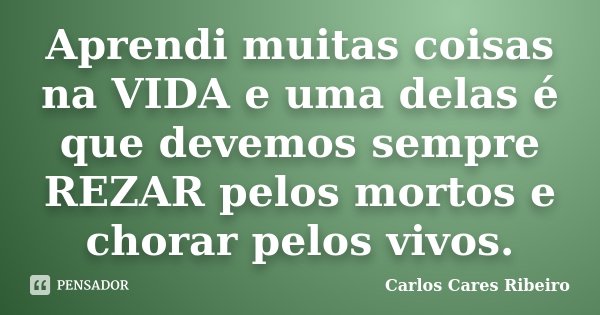 Aprendi muitas coisas na VIDA e uma delas é que devemos sempre REZAR pelos mortos e chorar pelos vivos.... Frase de Carlos Cares Ribeiro.