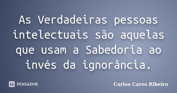 As Verdadeiras pessoas intelectuais são aquelas que usam a Sabedoria ao invés da ignorância.... Frase de Carlos Cares Ribeiro.