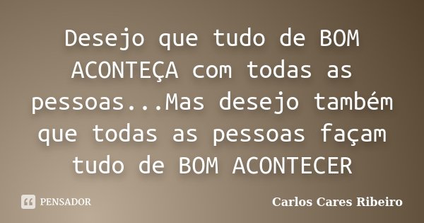 Desejo que tudo de BOM ACONTEÇA com todas as pessoas...Mas desejo também que todas as pessoas façam tudo de BOM ACONTECER... Frase de Carlos Cares Ribeiro.