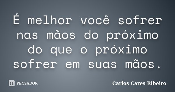 É melhor você sofrer nas mãos do próximo do que o próximo sofrer em suas mãos.... Frase de Carlos Cares Ribeiro.