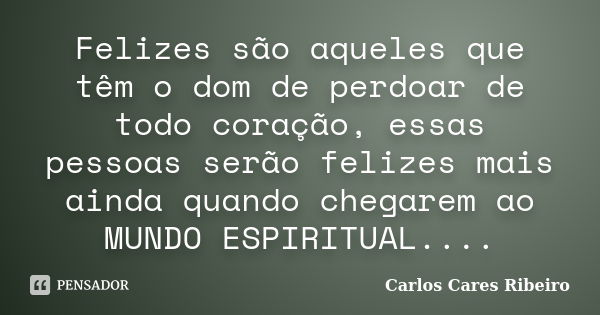 Felizes são aqueles que têm o dom de perdoar de todo coração, essas pessoas serão felizes mais ainda quando chegarem ao MUNDO ESPIRITUAL....... Frase de Carlos Cares Ribeiro.