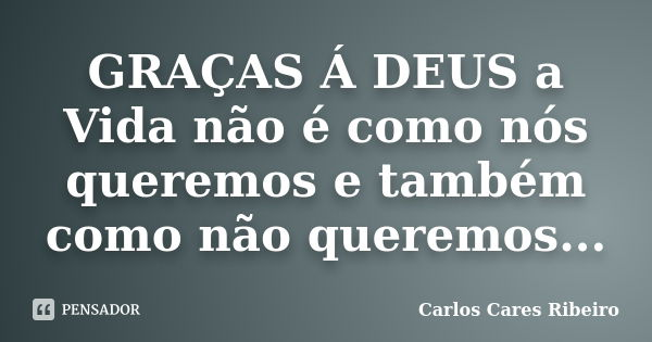 GRAÇAS Á DEUS a Vida não é como nós queremos e também como não queremos...... Frase de Carlos Cares Ribeiro.