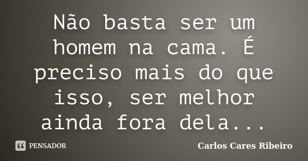 Não basta ser um homem na cama. É preciso mais do que isso, ser melhor ainda fora dela...... Frase de Carlos Cares Ribeiro.