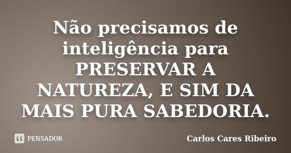 Não precisamos de inteligência para PRESERVAR A NATUREZA, E SIM DA MAIS PURA SABEDORIA.... Frase de Carlos Cares Ribeiro.