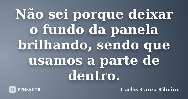 Não sei porque deixar o fundo da panela brilhando, sendo que usamos a parte de dentro.... Frase de Carlos Cares Ribeiro.