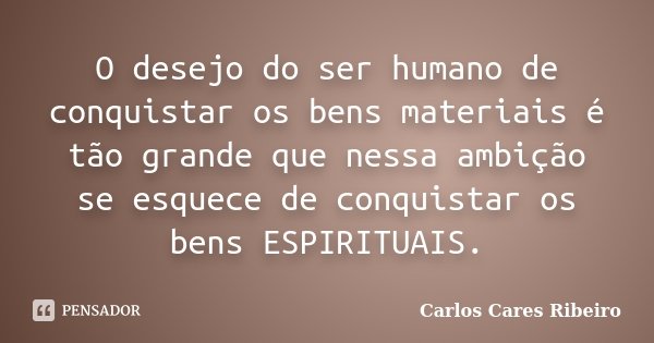 O desejo do ser humano de conquistar os bens materiais é tão grande que nessa ambição se esquece de conquistar os bens ESPIRITUAIS.... Frase de Carlos Cares Ribeiro.