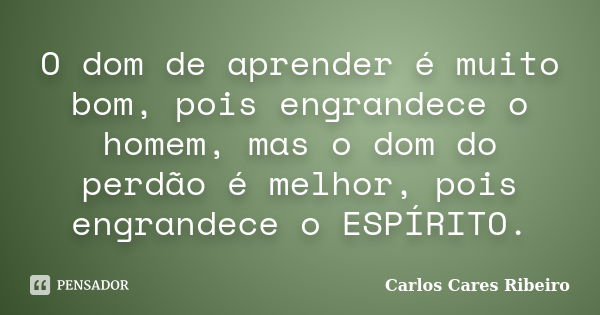 O dom de aprender é muito bom, pois engrandece o homem, mas o dom do perdão é melhor, pois engrandece o ESPÍRITO.... Frase de Carlos Cares Ribeiro.