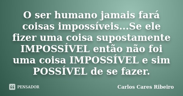 O ser humano jamais fará coisas impossíveis...Se ele fizer uma coisa supostamente IMPOSSÍVEL então não foi uma coisa IMPOSSÍVEL e sim POSSÍVEL de se fazer.... Frase de Carlos Cares Ribeiro.